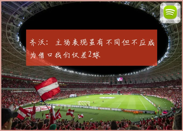 齐沃：主场表现虽有不同但不应成为借口我们仅差2球
