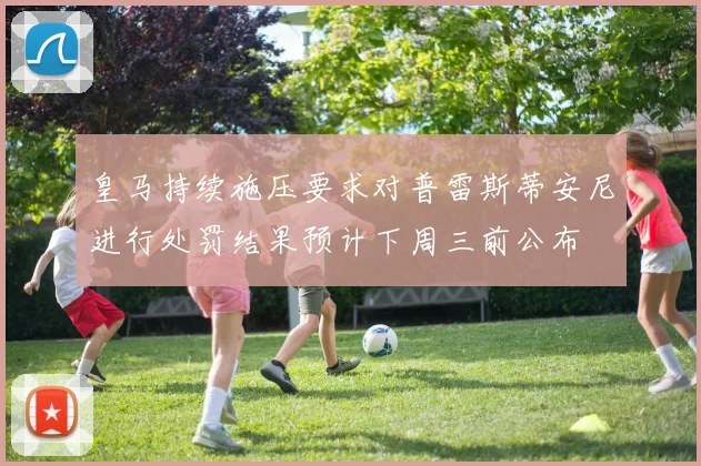 皇马持续施压要求对普雷斯蒂安尼进行处罚结果预计下周三前公布