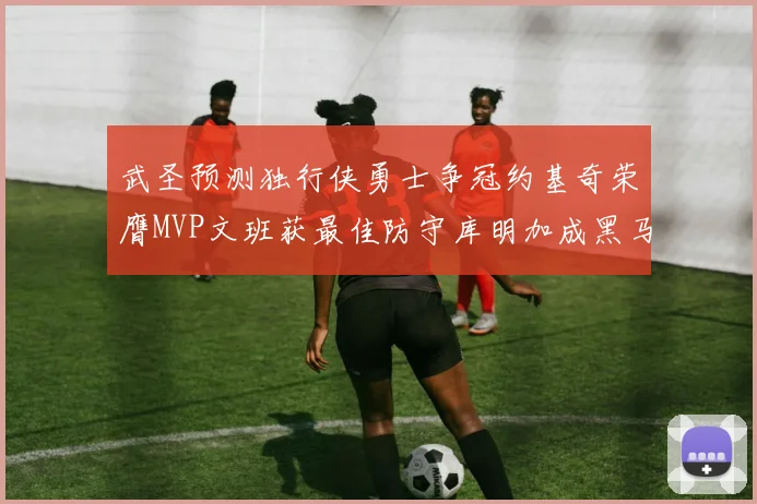 武圣预测独行侠勇士争冠约基奇荣膺MVP文班获最佳防守库明加成黑马赢家