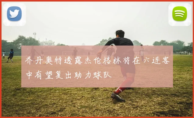乔丹奥特透露杰伦格林将在六连客中有望复出助力球队