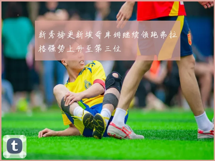 新秀榜更新埃奇库姆继续领跑弗拉格强势上升至第三位