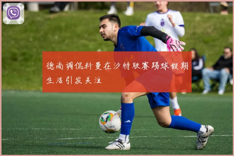 德尚调侃科曼在沙特联赛踢球假期生活引发关注