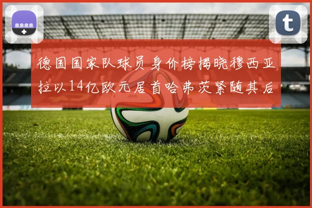 德国国家队球员身价榜揭晓穆西亚拉以14亿欧元居首哈弗茨紧随其后