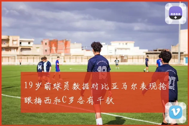 19岁前球员数据对比亚马尔表现抢眼梅西和C罗各有千秋