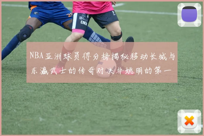 NBA亚洲球员得分榜揭秘移动长城与东瀛武士的传奇对决非姚明的第一人是谁